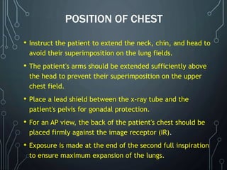 POSITION OF CHEST
• Instruct the patient to extend the neck, chin, and head to
avoid their superimposition on the lung fields.
• The patient's arms should be extended sufficiently above
the head to prevent their superimposition on the upper
chest field.
• Place a lead shield between the x-ray tube and the
patient's pelvis for gonadal protection.
• For an AP view, the back of the patient's chest should be
placed firmly against the image receptor (IR).
• Exposure is made at the end of the second full inspiration
to ensure maximum expansion of the lungs.
 