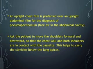 • An upright chest film is preferred over an upright
abdominal film for the diagnosis of
pneumoperitoneum (free air in the abdominal cavity).
• Ask the patient to move the shoulders forward and
downward, so that the chest wall and both shoulders
are in contact with the cassette. This helps to carry
the clavicles below the lung apices.
 