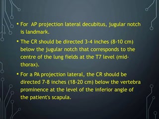 • For AP projection lateral decubitus, jugular notch
is landmark.
• The CR should be directed 3-4 inches (8-10 cm)
below the jugular notch that corresponds to the
centre of the lung fields at the T7 level (mid-
thorax).
• For a PA projection lateral, the CR should be
directed 7-8 inches (18-20 cm) below the vertebra
prominence at the level of the inferior angle of
the patient's scapula.
 