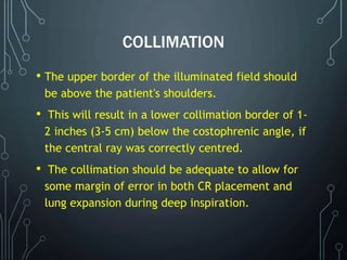 COLLIMATION
• The upper border of the illuminated field should
be above the patient's shoulders.
• This will result in a lower collimation border of 1-
2 inches (3-5 cm) below the costophrenic angle, if
the central ray was correctly centred.
• The collimation should be adequate to allow for
some margin of error in both CR placement and
lung expansion during deep inspiration.
 