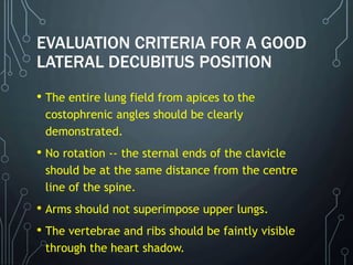 EVALUATION CRITERIA FOR A GOOD
LATERAL DECUBITUS POSITION
• The entire lung field from apices to the
costophrenic angles should be clearly
demonstrated.
• No rotation -- the sternal ends of the clavicle
should be at the same distance from the centre
line of the spine.
• Arms should not superimpose upper lungs.
• The vertebrae and ribs should be faintly visible
through the heart shadow.
 