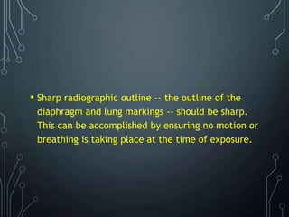 • Sharp radiographic outline -- the outline of the
diaphragm and lung markings -- should be sharp.
This can be accomplished by ensuring no motion or
breathing is taking place at the time of exposure.
 