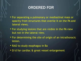 ORDERED FOR
• For separating a pulmonary or mediastinal mass or
opacity from structures that overlie it on the PA and
lateral views.
• For studying lesions that are visible in the PA view
but not in the lateral view.
• For determining the site of origin of an intrathoracic
lesion.
• RAO to study esophagus in Ba
• D/d for cardiac & great vessel enlargement
 