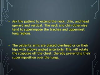 • Ask the patient to extend the neck, chin, and head
upward and vertical. The neck and chin otherwise
tend to superimpose the trachea and uppermost
lung regions.
• The patient's arms are placed overhead or on their
hips with elbows angled anteriorly. This will rotate
the scapulae off the chest, thereby preventing their
superimposition over the lungs.
 