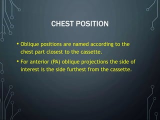 CHEST POSITION
• Oblique positions are named according to the
chest part closest to the cassette.
• For anterior (PA) oblique projections the side of
interest is the side furthest from the cassette.
 