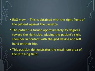 • RAO view -- This is obtained with the right front of
the patient against the cassette.
• The patient is turned approximately 45 degrees
toward the right side, placing the patient's right
shoulder in contact with the grid device and left
hand on their hip.
• This position demonstrates the maximum area of
the left lung field.
 