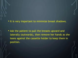 • It is very important to minimize breast shadows.
• Ask the patient to pull the breasts upward and
laterally (outwards), then remove her hands as she
leans against the cassette holder to keep them in
position.
 