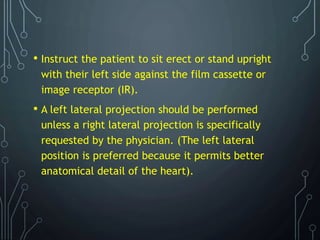 • Instruct the patient to sit erect or stand upright
with their left side against the film cassette or
image receptor (IR).
• A left lateral projection should be performed
unless a right lateral projection is specifically
requested by the physician. (The left lateral
position is preferred because it permits better
anatomical detail of the heart).
 