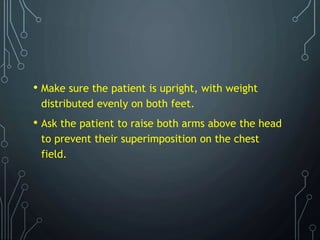 • Make sure the patient is upright, with weight
distributed evenly on both feet.
• Ask the patient to raise both arms above the head
to prevent their superimposition on the chest
field.
 