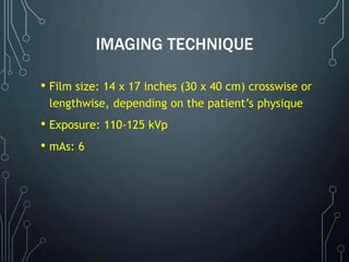 IMAGING TECHNIQUE
• Film size: 14 x 17 inches (30 x 40 cm) crosswise or
lengthwise, depending on the patient’s physique
• Exposure: 110-125 kVp
• mAs: 6
 