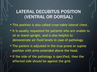 LATERAL DECUBITUS POSITION
(VENTRAL OR DORSAL)
• This position is also called cross-table lateral chest.
• It is usually requested for patients who are unable to
sit or stand upright, and is also helpful to
demonstrate air-fluid levels in case of pathology.
• The patient is adjusted in the true prone or supine
position with arms extended above the head.
• If the side of the pathology is specified, then the
affected side should be against the grid.
 