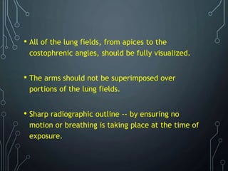 • All of the lung fields, from apices to the
costophrenic angles, should be fully visualized.
• The arms should not be superimposed over
portions of the lung fields.
• Sharp radiographic outline -- by ensuring no
motion or breathing is taking place at the time of
exposure.
 