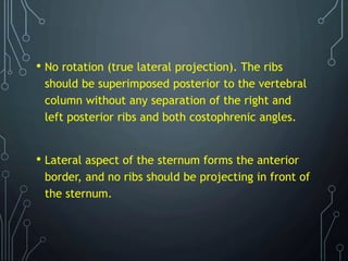 • No rotation (true lateral projection). The ribs
should be superimposed posterior to the vertebral
column without any separation of the right and
left posterior ribs and both costophrenic angles.
• Lateral aspect of the sternum forms the anterior
border, and no ribs should be projecting in front of
the sternum.
 