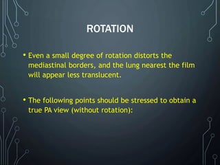ROTATION
• Even a small degree of rotation distorts the
mediastinal borders, and the lung nearest the film
will appear less translucent.
• The following points should be stressed to obtain a
true PA view (without rotation):
 