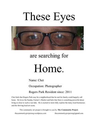 These Eyes


                        are searching for

                             Home.
                       Name: Chet
                       Occupation: Photographer
                       Rogers Park Resident since: 2011
Chet feels that Rogers Park may be a neighborhood that he and his family could happily call
home. He loves the Sunday Farmer’s Market and feels that there is something powerful about
living so close to such a vast lake. He is excited to more fully explore the many local businesses
and the thriving local art scene.

          This community art project is brought to you by The Community Project.
    thecommunityprojectorg.wordpress.com                 thecommunityprojectorg@gmail.com
 