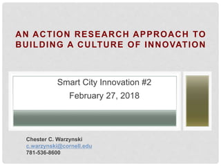 AN ACTION RESEARCH APPROACH TO
BUILDING A CULTURE OF INNOVATION
Smart City Innovation #2
February 27, 2018
Chester C. Warzynski
c.warzynski@cornell.edu
781-536-8600
 