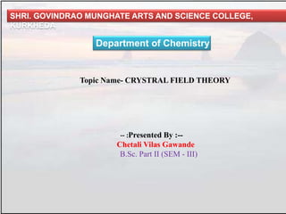 SHRI. GOVINDRAO MUNGHATE ARTS AND SCIENCE COLLEGE,
KURKHEDA
Department of Chemistry
Topic Name- CRYSTRAL FIELD THEORY
-- :Presented By :--
Chetali Vilas Gawande
B.Sc. Part II (SEM - III)
 