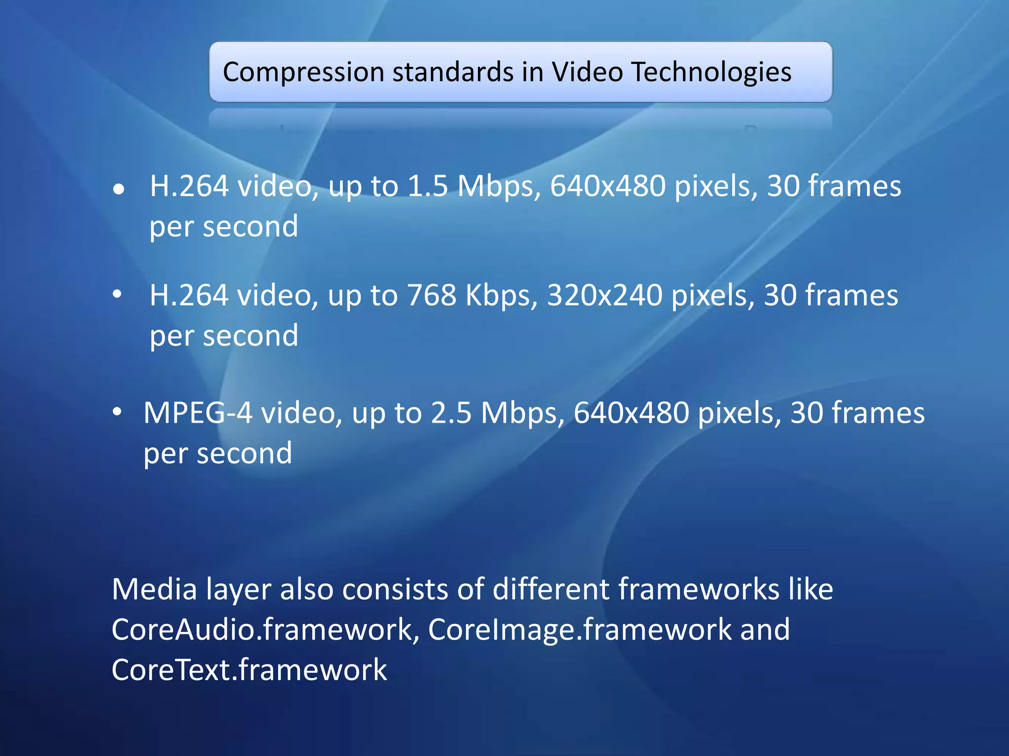 Compression standards in Video Technologies


●   H.264 video, up to 1.5 Mbps, 640x480 pixels, 30 frames
    per second

• H.264 video, up to 768 Kbps, 320x240 pixels, 30 frames
  per second

• MPEG-4 video, up to 2.5 Mbps, 640x480 pixels, 30 frames
  per second



Media layer also consists of different frameworks like
CoreAudio.framework, CoreImage.framework and
CoreText.framework
 