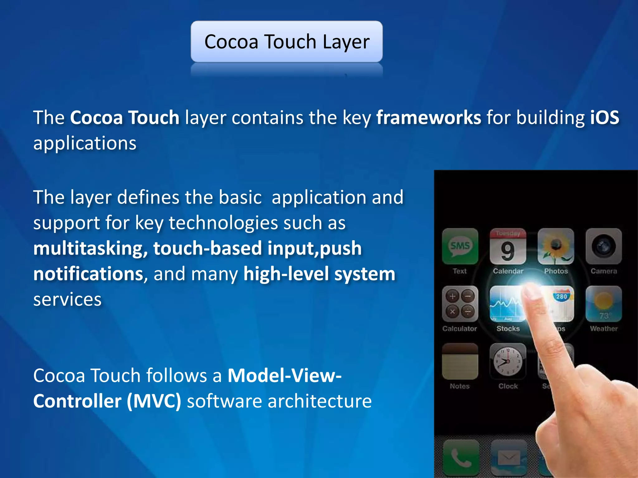 Cocoa Touch Layer


The Cocoa Touch layer contains the key frameworks for building iOS
applications

The layer defines the basic application and
support for key technologies such as
multitasking, touch-based input,push
notifications, and many high-level system
services


Cocoa Touch follows a Model-View-
Controller (MVC) software architecture
 