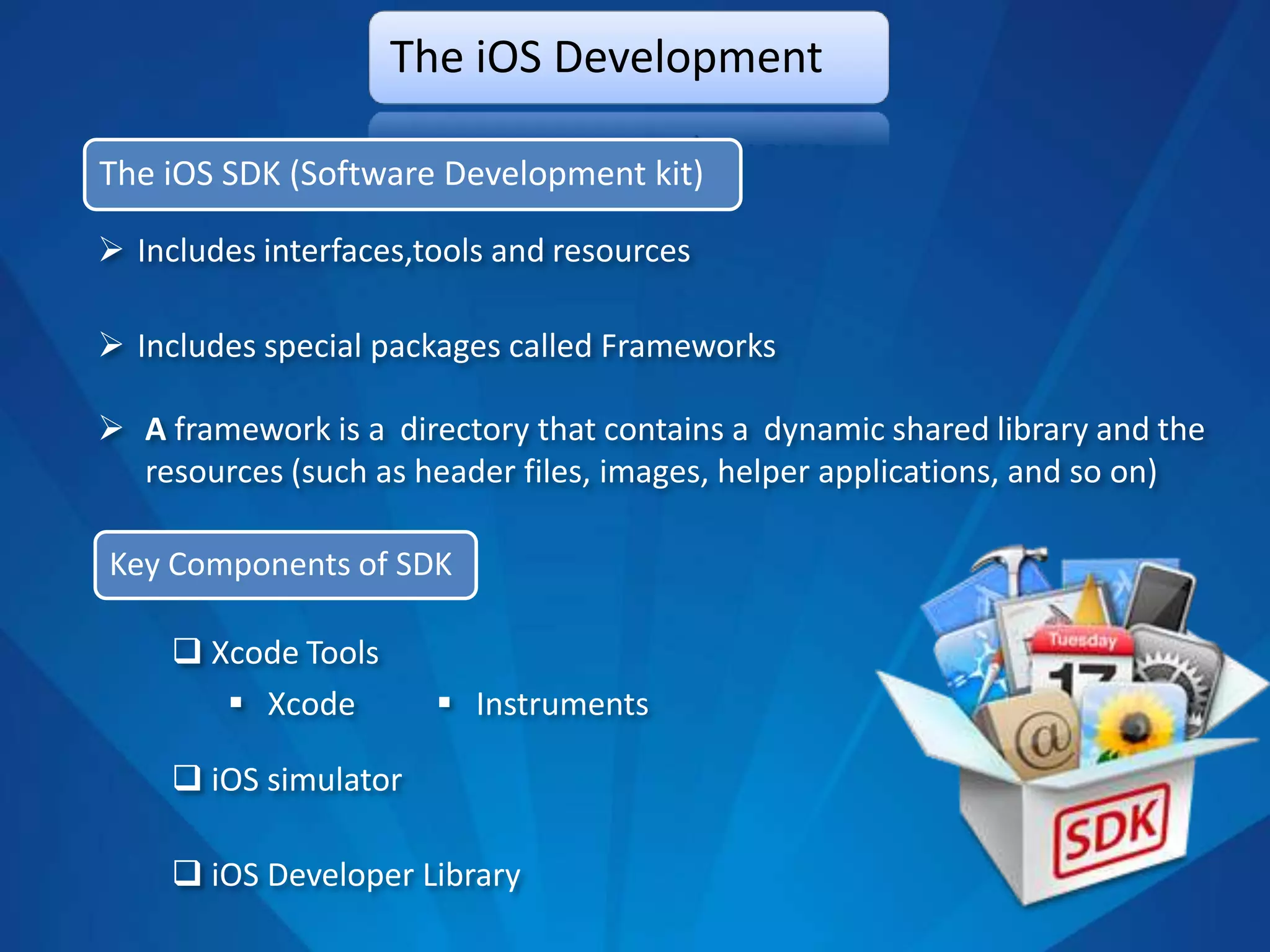 The iOS Development

The iOS SDK (Software Development kit)

 Includes interfaces,tools and resources

 Includes special packages called Frameworks

 A framework is a directory that contains a dynamic shared library and the
  resources (such as header files, images, helper applications, and so on)

Key Components of SDK

      Xcode Tools
         Xcode         Instruments

      iOS simulator

      iOS Developer Library
 