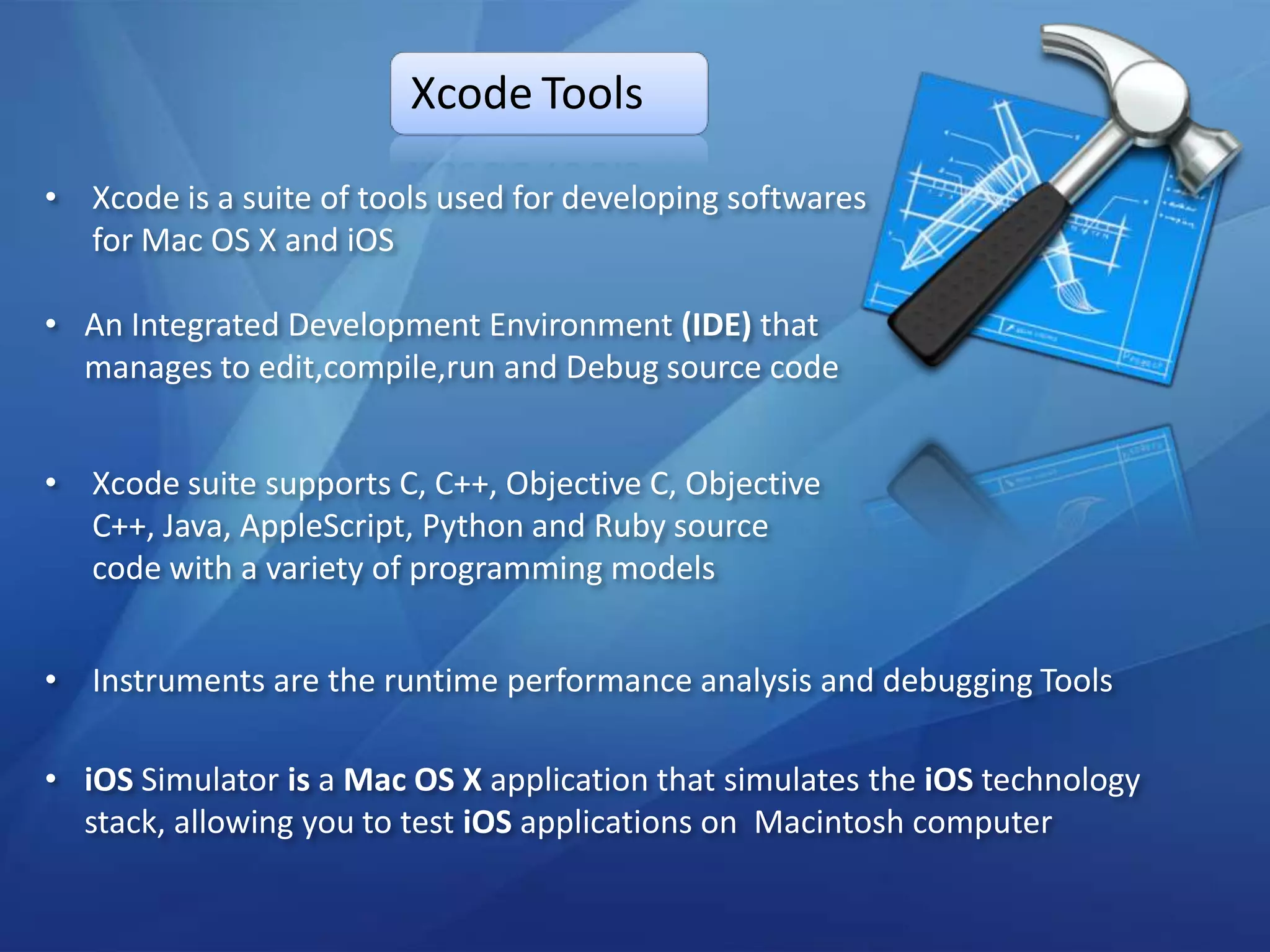 Xcode Tools

• Xcode is a suite of tools used for developing softwares
  for Mac OS X and iOS

• An Integrated Development Environment (IDE) that
  manages to edit,compile,run and Debug source code


• Xcode suite supports C, C++, Objective C, Objective
  C++, Java, AppleScript, Python and Ruby source
  code with a variety of programming models


• Instruments are the runtime performance analysis and debugging Tools

• iOS Simulator is a Mac OS X application that simulates the iOS technology
  stack, allowing you to test iOS applications on Macintosh computer
 