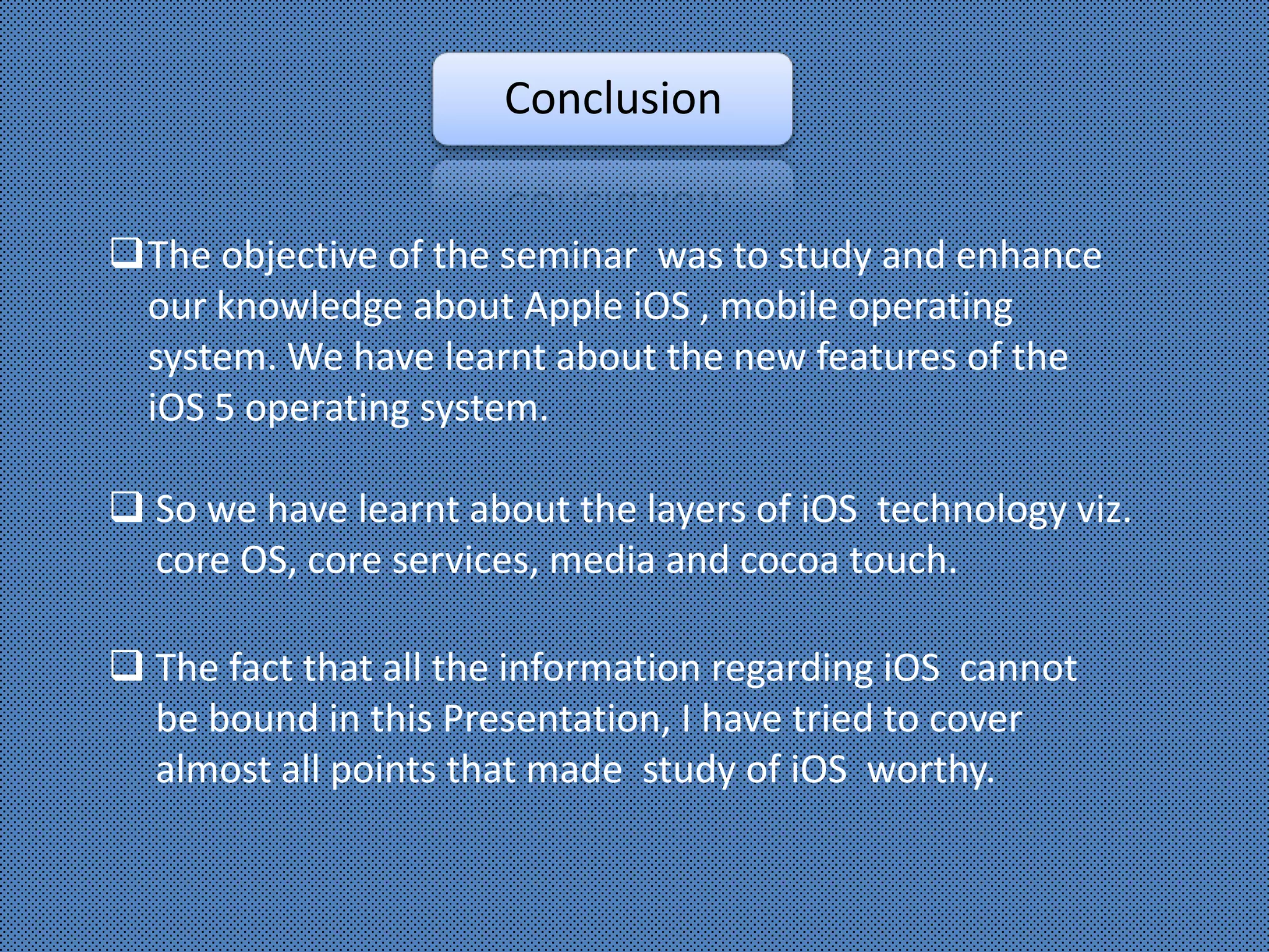 Conclusion


The objective of the seminar was to study and enhance
 our knowledge about Apple iOS , mobile operating
 system. We have learnt about the new features of the
 iOS 5 operating system.

 So we have learnt about the layers of iOS technology viz.
  core OS, core services, media and cocoa touch.

 The fact that all the information regarding iOS cannot
  be bound in this Presentation, I have tried to cover
  almost all points that made study of iOS worthy.
 