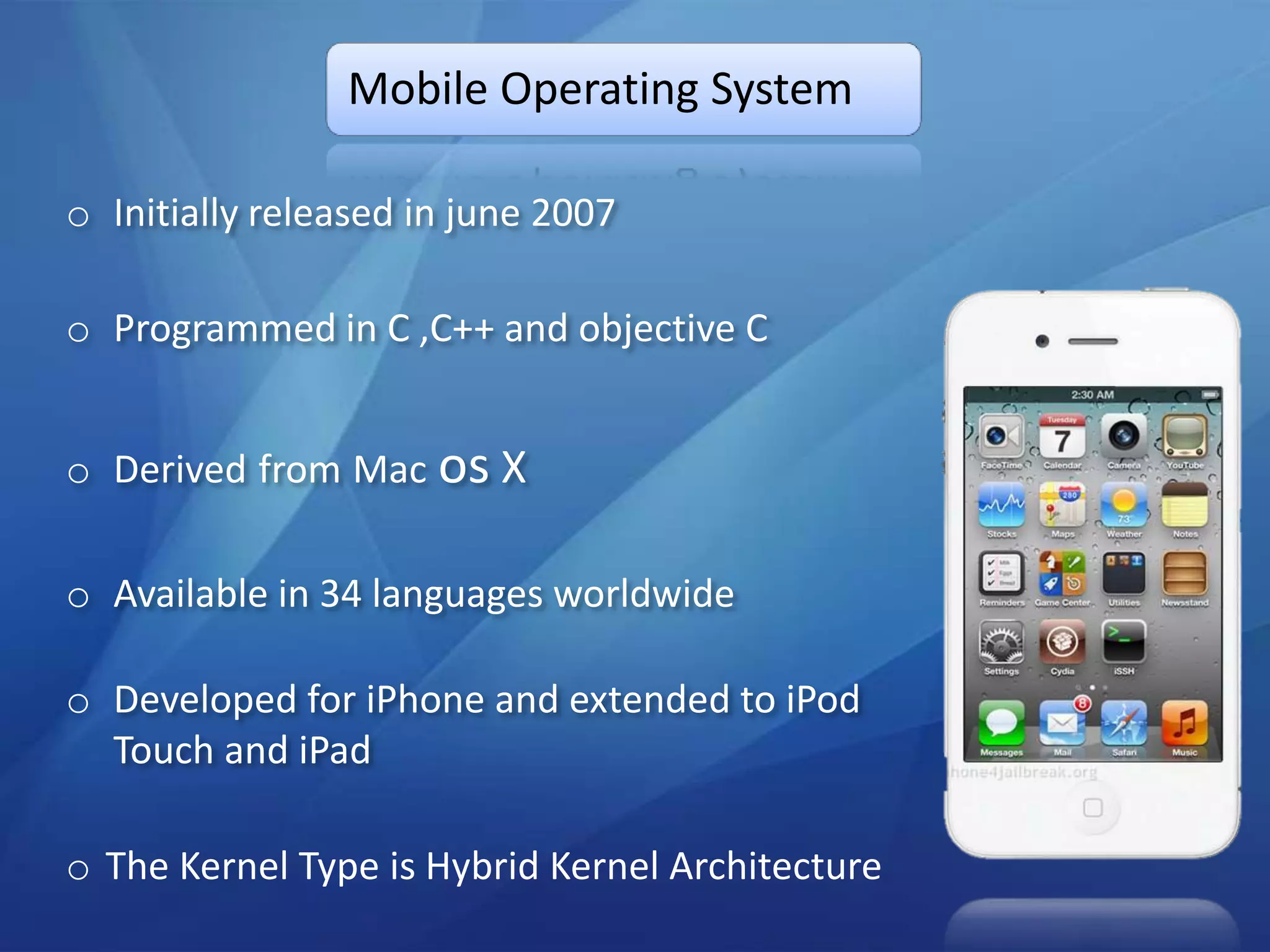 Mobile Operating System

o Initially released in june 2007

o Programmed in C ,C++ and objective C


o Derived from Mac os X

o Available in 34 languages worldwide

o Developed for iPhone and extended to iPod
  Touch and iPad

o The Kernel Type is Hybrid Kernel Architecture
 