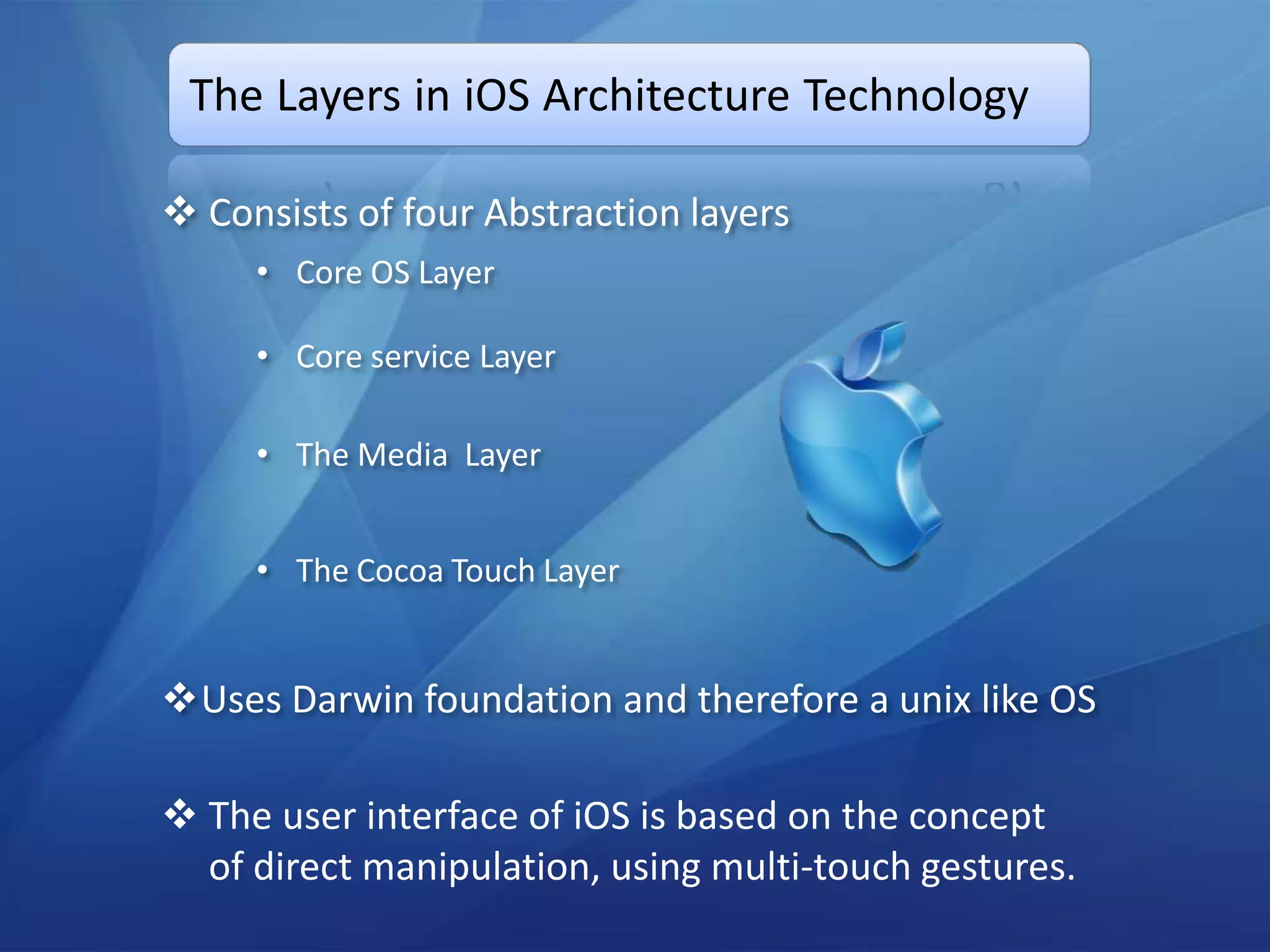 The Layers in iOS Architecture Technology

 Consists of four Abstraction layers
     • Core OS Layer

     • Core service Layer

     • The Media Layer


     • The Cocoa Touch Layer


Uses Darwin foundation and therefore a unix like OS

 The user interface of iOS is based on the concept
  of direct manipulation, using multi-touch gestures.
 