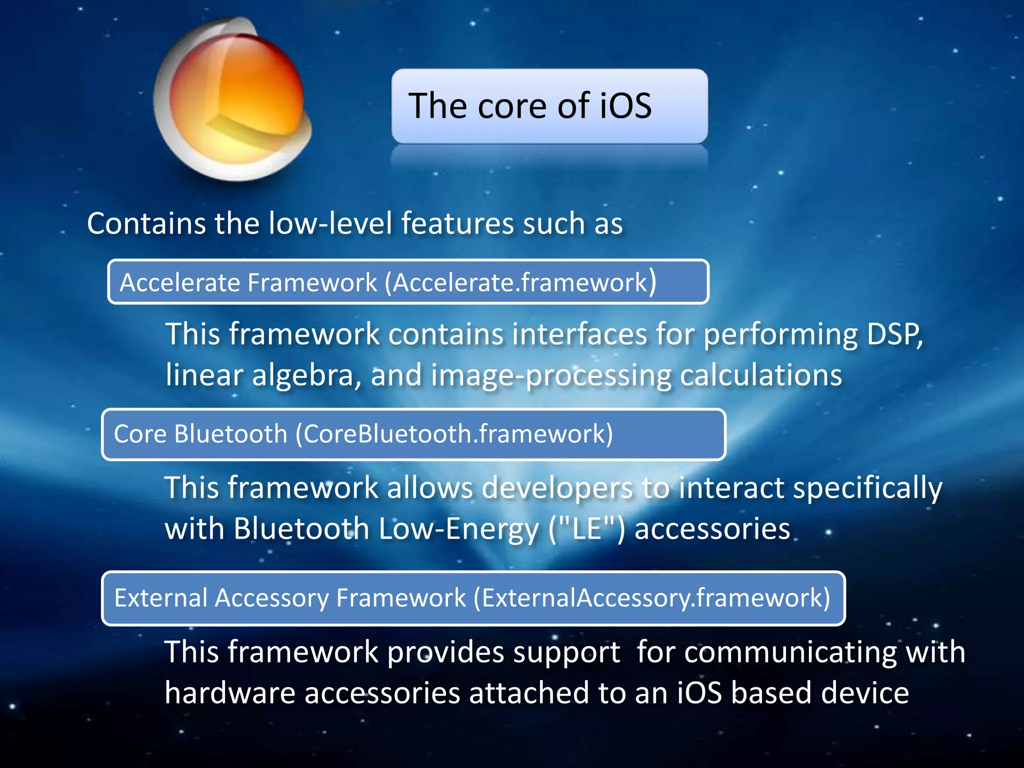 The core of iOS

Contains the low-level features such as
  Accelerate Framework (Accelerate.framework)
     This framework contains interfaces for performing DSP,
     linear algebra, and image-processing calculations
 Core Bluetooth (CoreBluetooth.framework)
     This framework allows developers to interact specifically
     with Bluetooth Low-Energy ("LE") accessories
 External Accessory Framework (ExternalAccessory.framework)
     This framework provides support for communicating with
     hardware accessories attached to an iOS based device
 