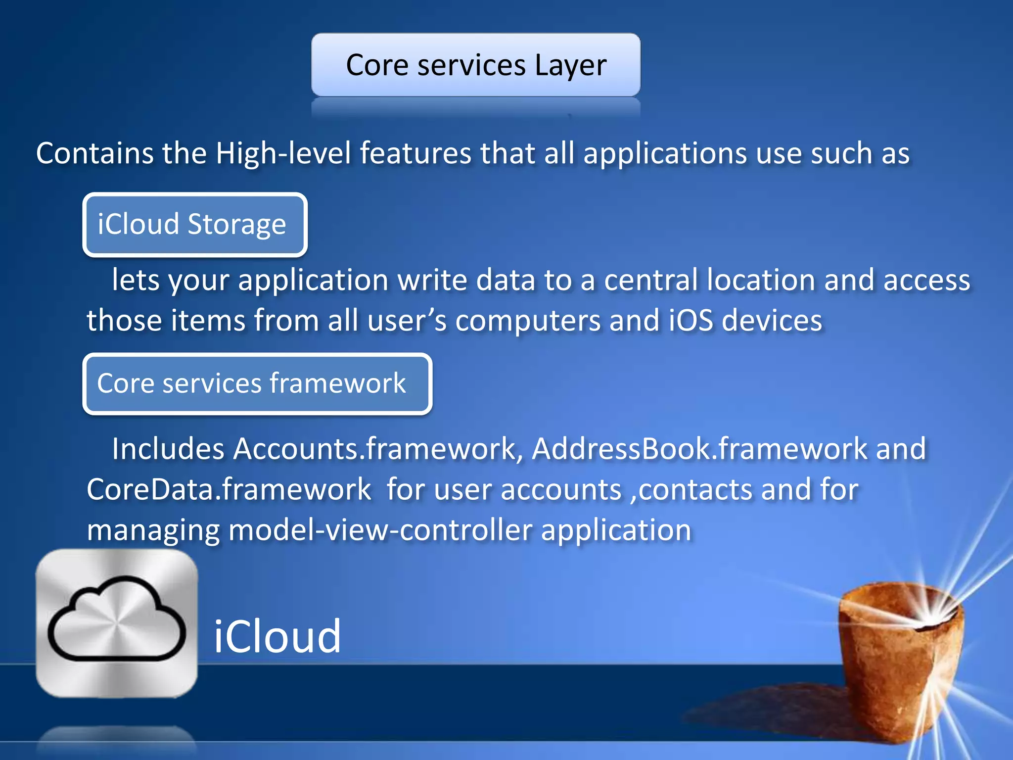 Core services Layer

Contains the High-level features that all applications use such as

    iCloud Storage
     lets your application write data to a central location and access
   those items from all user’s computers and iOS devices
    Core services framework

    Includes Accounts.framework, AddressBook.framework and
   CoreData.framework for user accounts ,contacts and for
   managing model-view-controller application


             iCloud
 