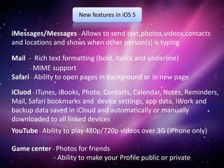 New features in iOS 5

iMessages/Messages - Allows to send text,photos,videos,contacts
and locations and shows when other person(s) is typing

Mail - Rich text formatting (bold, italics and underline)
      - MIME support
Safari - Ability to open pages in background or in new page

iCluod - iTunes, iBooks, Photo, Contacts, Calendar, Notes, Reminders,
Mail, Safari bookmarks and device settings, app data, iWork and
backup data saved in iCloud and automatically or manually
downloaded to all linked devices
YouTube - Ability to play 480p/720p videos over 3G (iPhone only)

Game center - Photos for friends
            - Ability to make your Profile public or private
 