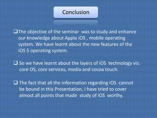 Conclusion


The objective of the seminar was to study and enhance
 our knowledge about Apple iOS , mobile operating
 system. We have learnt about the new features of the
 iOS 5 operating system.

 So we have learnt about the layers of iOS technology viz.
  core OS, core services, media and cocoa touch.

 The fact that all the information regarding iOS cannot
  be bound in this Presentation, I have tried to cover
  almost all points that made study of iOS worthy.
 
