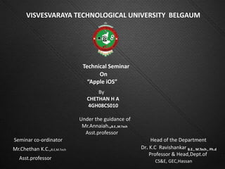 VISVESVARAYA TECHNOLOGICAL UNIVERSITY BELGAUM




                              Technical Seminar
                                    On
                                “Apple iOS”
                                    By
                                CHETHAN H A
                                4GH08CS010

                             Under the guidance of
                              Mr.Annaiah.,B.E.,M.Tech
                               Asst.professor
Seminar co-ordinator                                         Head of the Department
Mr.Chethan K.C.,B.E,M.Tech                              Dr. K.C Ravishankar B.E., M.Tech., Ph.d
                                                            Professor & Head,Dept.of
   Asst.professor
                                                               CS&E, GEC,Hassan
 