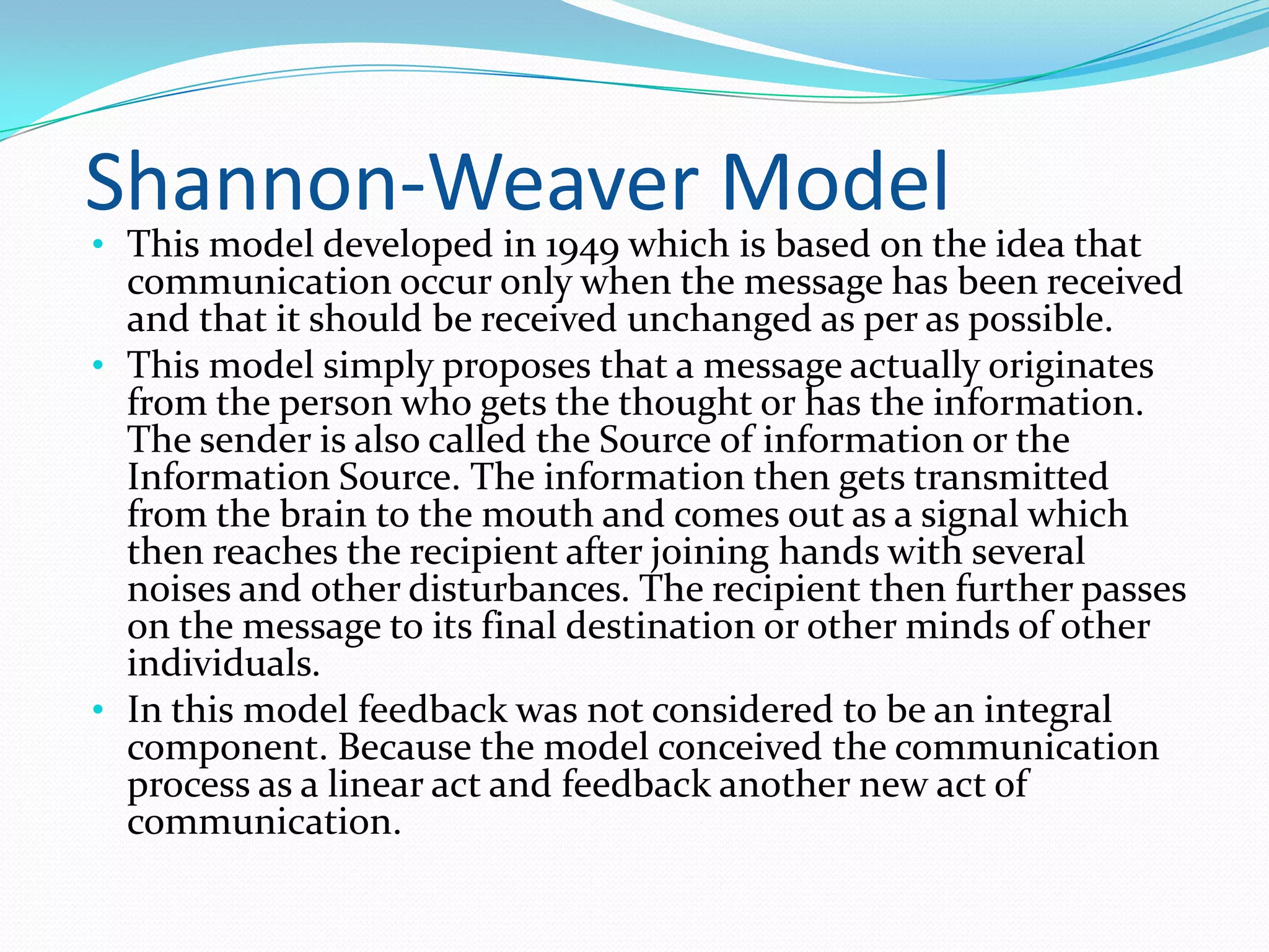 Shannon-Weaver Model

• This model developed in 1949 which is based on the idea that

communication occur only when the message has been received
and that it should be received unchanged as per as possible.
• This model simply proposes that a message actually originates
from the person who gets the thought or has the information.
The sender is also called the Source of information or the
Information Source. The information then gets transmitted
from the brain to the mouth and comes out as a signal which
then reaches the recipient after joining hands with several
noises and other disturbances. The recipient then further passes
on the message to its final destination or other minds of other
individuals.
• In this model feedback was not considered to be an integral
component. Because the model conceived the communication
process as a linear act and feedback another new act of
communication.

 