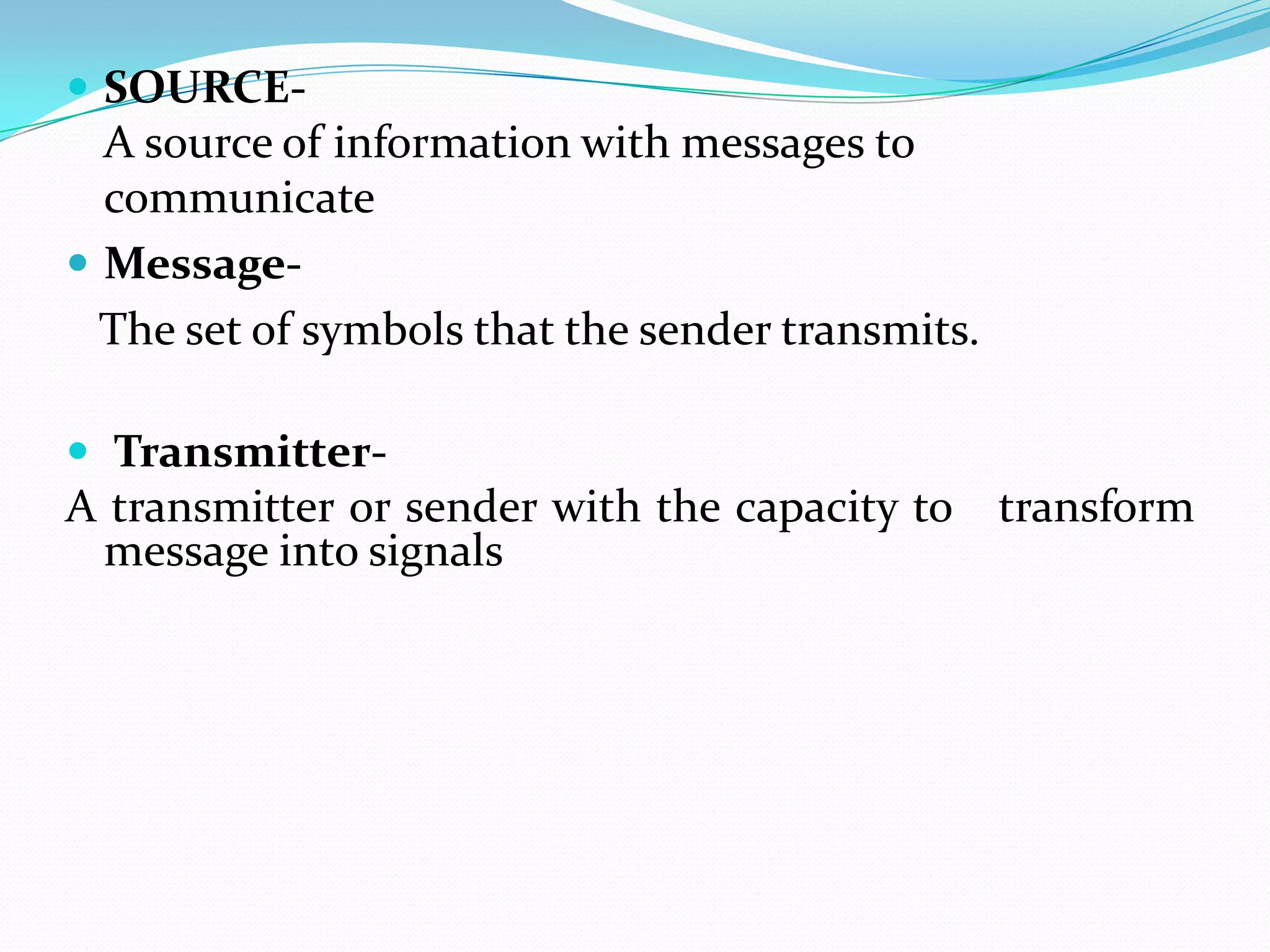  SOURCE-

A source of information with messages to
communicate
 MessageThe set of symbols that the sender transmits.
 Transmitter-

A transmitter or sender with the capacity to transform
message into signals

 