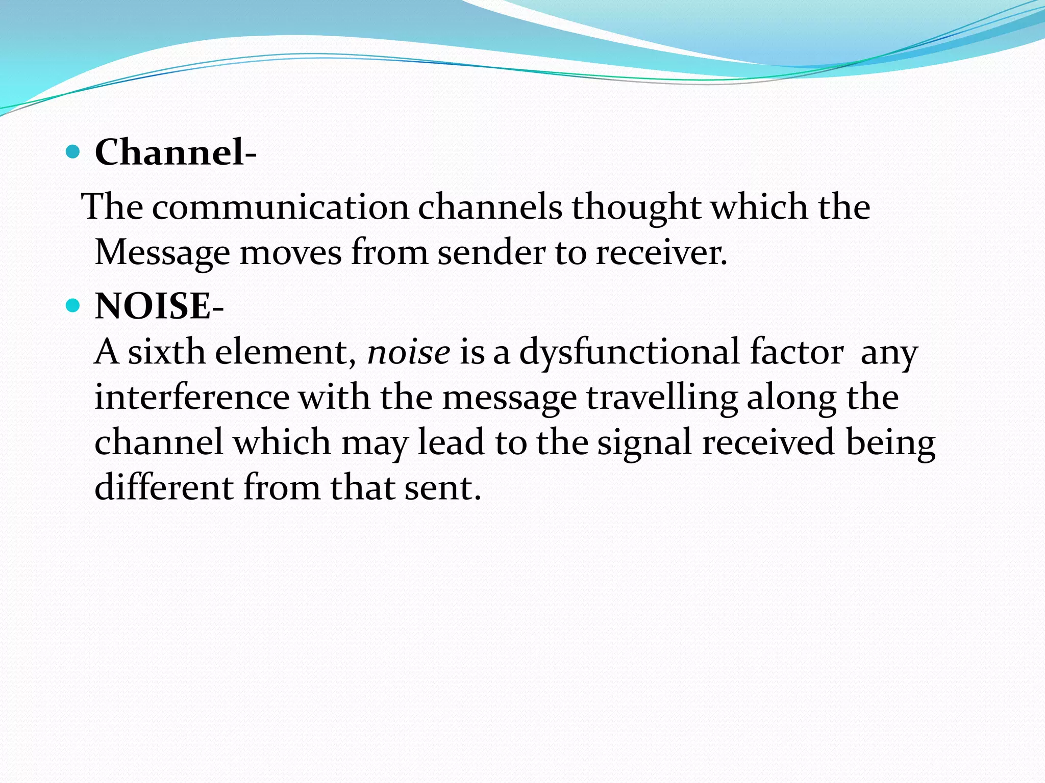  Channel-

The communication channels thought which the
Message moves from sender to receiver.
 NOISEA sixth element, noise is a dysfunctional factor any
interference with the message travelling along the
channel which may lead to the signal received being
different from that sent.

 