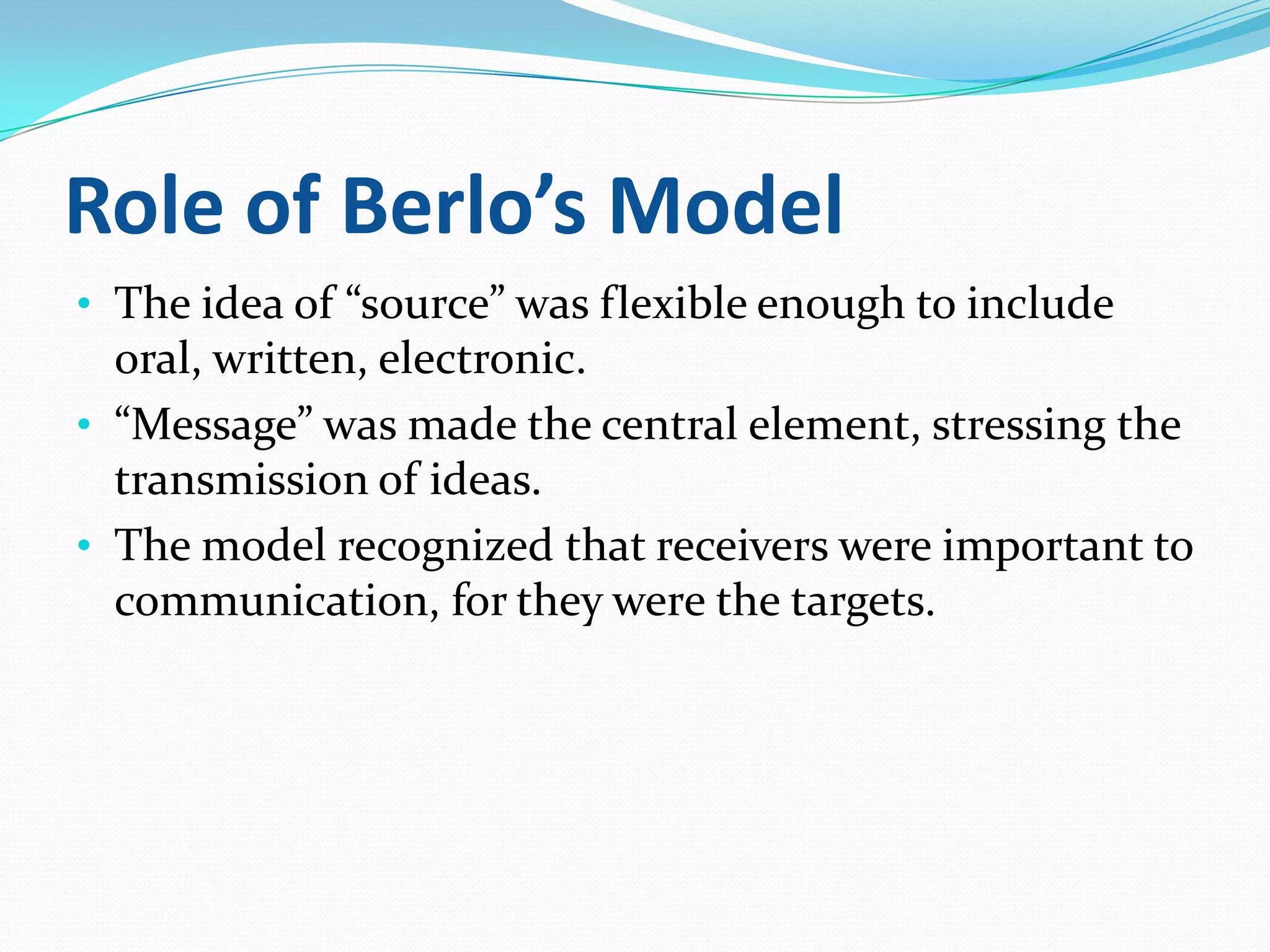 Role of Berlo’s Model
• The idea of “source” was flexible enough to include

oral, written, electronic.
• “Message” was made the central element, stressing the
transmission of ideas.
• The model recognized that receivers were important to
communication, for they were the targets.

 