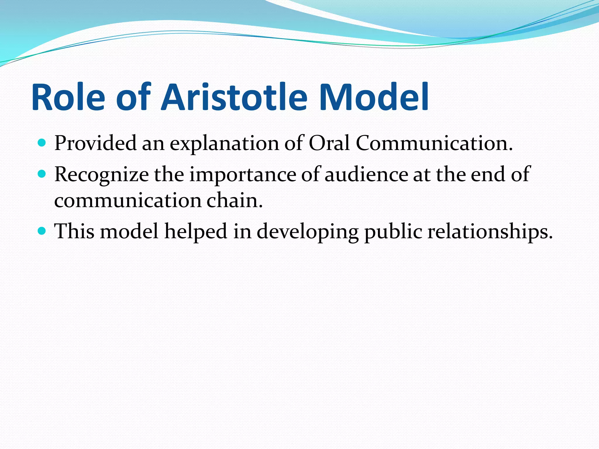 Role of Aristotle Model
 Provided an explanation of Oral Communication.
 Recognize the importance of audience at the end of

communication chain.
 This model helped in developing public relationships.

 