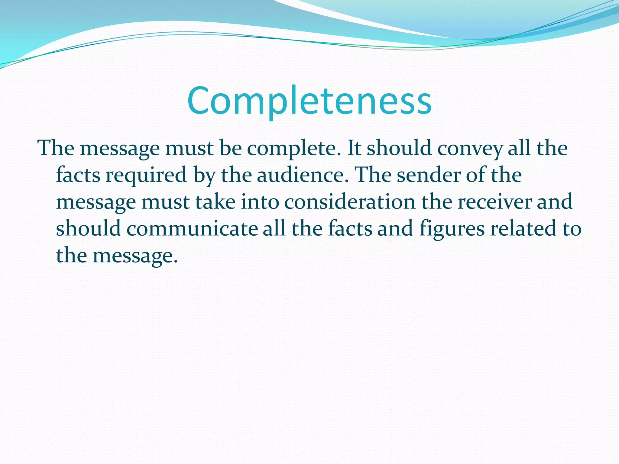 Completeness
The message must be complete. It should convey all the
facts required by the audience. The sender of the
message must take into consideration the receiver and
should communicate all the facts and figures related to
the message.

 