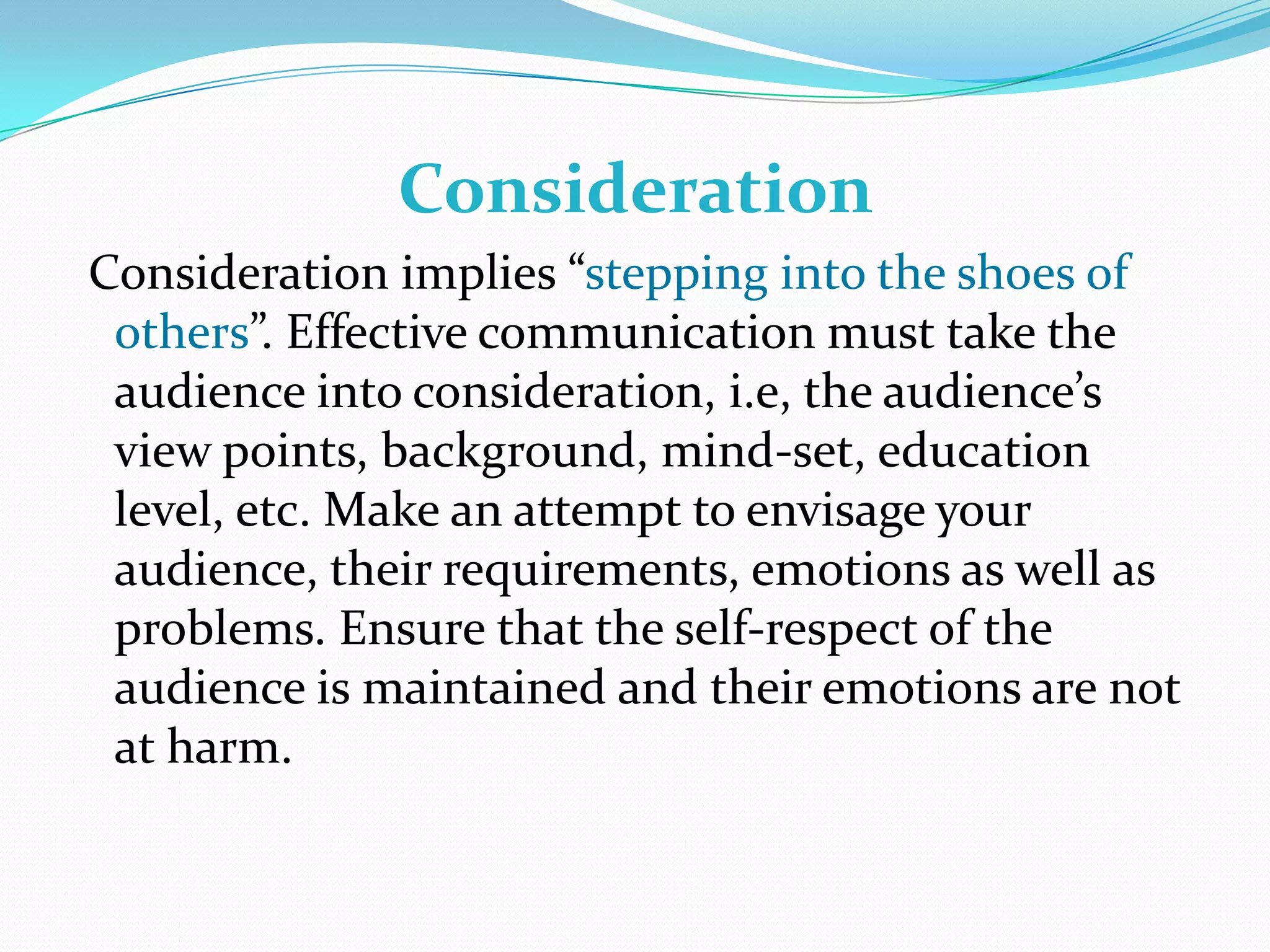 Consideration
Consideration implies “stepping into the shoes of
others”. Effective communication must take the
audience into consideration, i.e, the audience’s
view points, background, mind-set, education
level, etc. Make an attempt to envisage your
audience, their requirements, emotions as well as
problems. Ensure that the self-respect of the
audience is maintained and their emotions are not
at harm.

 