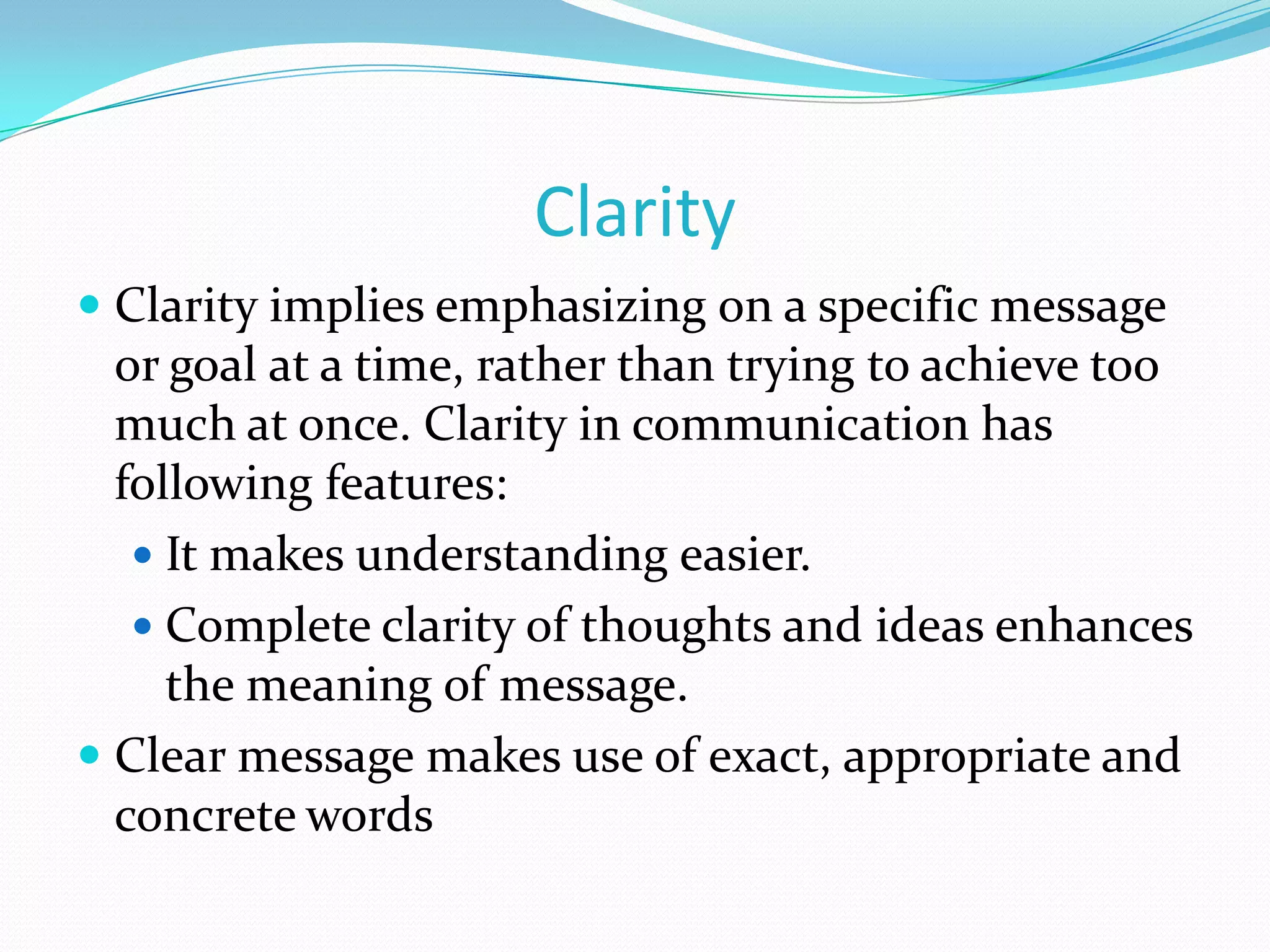 Clarity
 Clarity implies emphasizing on a specific message
or goal at a time, rather than trying to achieve too
much at once. Clarity in communication has
following features:
 It makes understanding easier.
 Complete clarity of thoughts and ideas enhances

the meaning of message.
 Clear message makes use of exact, appropriate and
concrete words

 