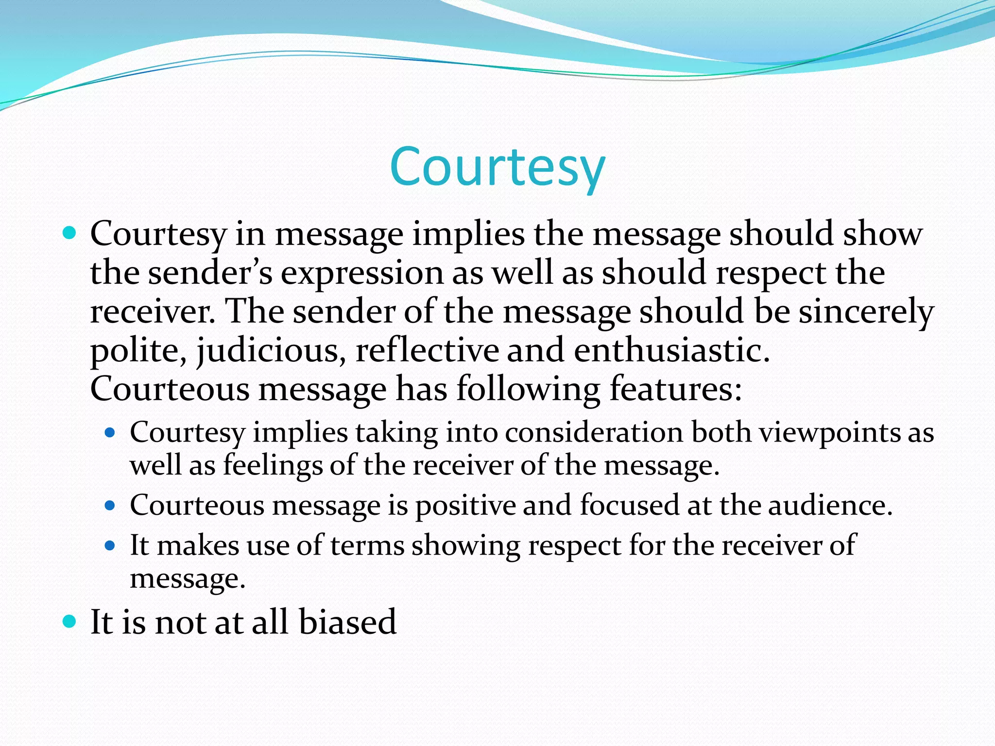 Courtesy
 Courtesy in message implies the message should show

the sender’s expression as well as should respect the
receiver. The sender of the message should be sincerely
polite, judicious, reflective and enthusiastic.
Courteous message has following features:
 Courtesy implies taking into consideration both viewpoints as

well as feelings of the receiver of the message.
 Courteous message is positive and focused at the audience.
 It makes use of terms showing respect for the receiver of
message.

 It is not at all biased

 