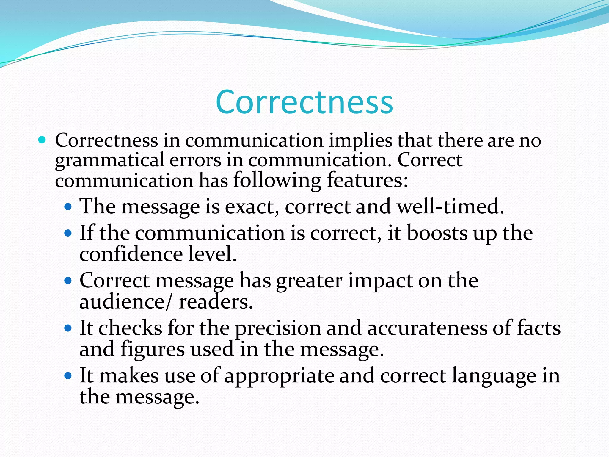 Correctness
 Correctness in communication implies that there are no

grammatical errors in communication. Correct
communication has following features:

 The message is exact, correct and well-timed.
 If the communication is correct, it boosts up the

confidence level.
 Correct message has greater impact on the
audience/ readers.
 It checks for the precision and accurateness of facts
and figures used in the message.
 It makes use of appropriate and correct language in
the message.

 
