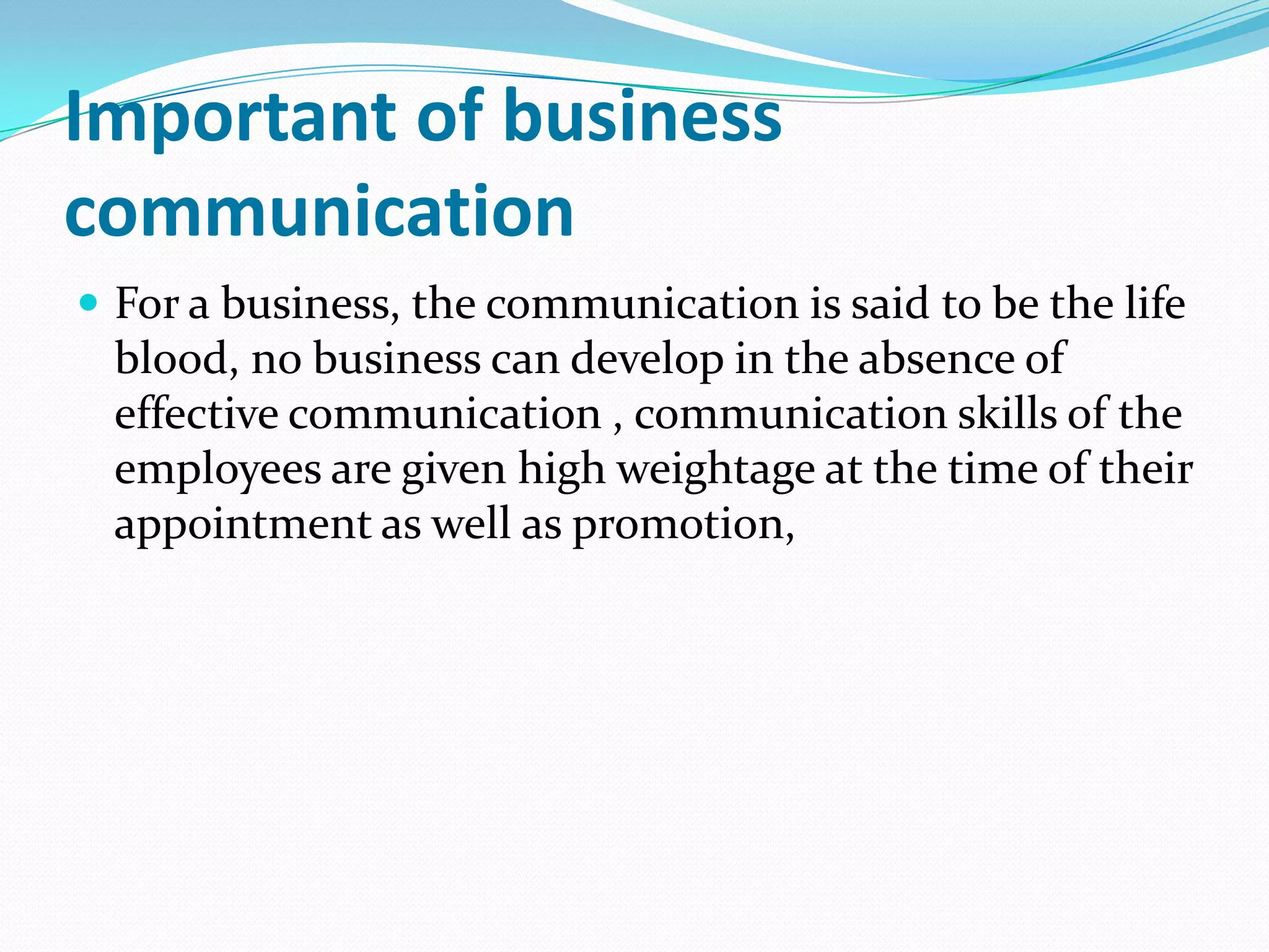 Important of business
communication
 For a business, the communication is said to be the life

blood, no business can develop in the absence of
effective communication , communication skills of the
employees are given high weightage at the time of their
appointment as well as promotion,

 