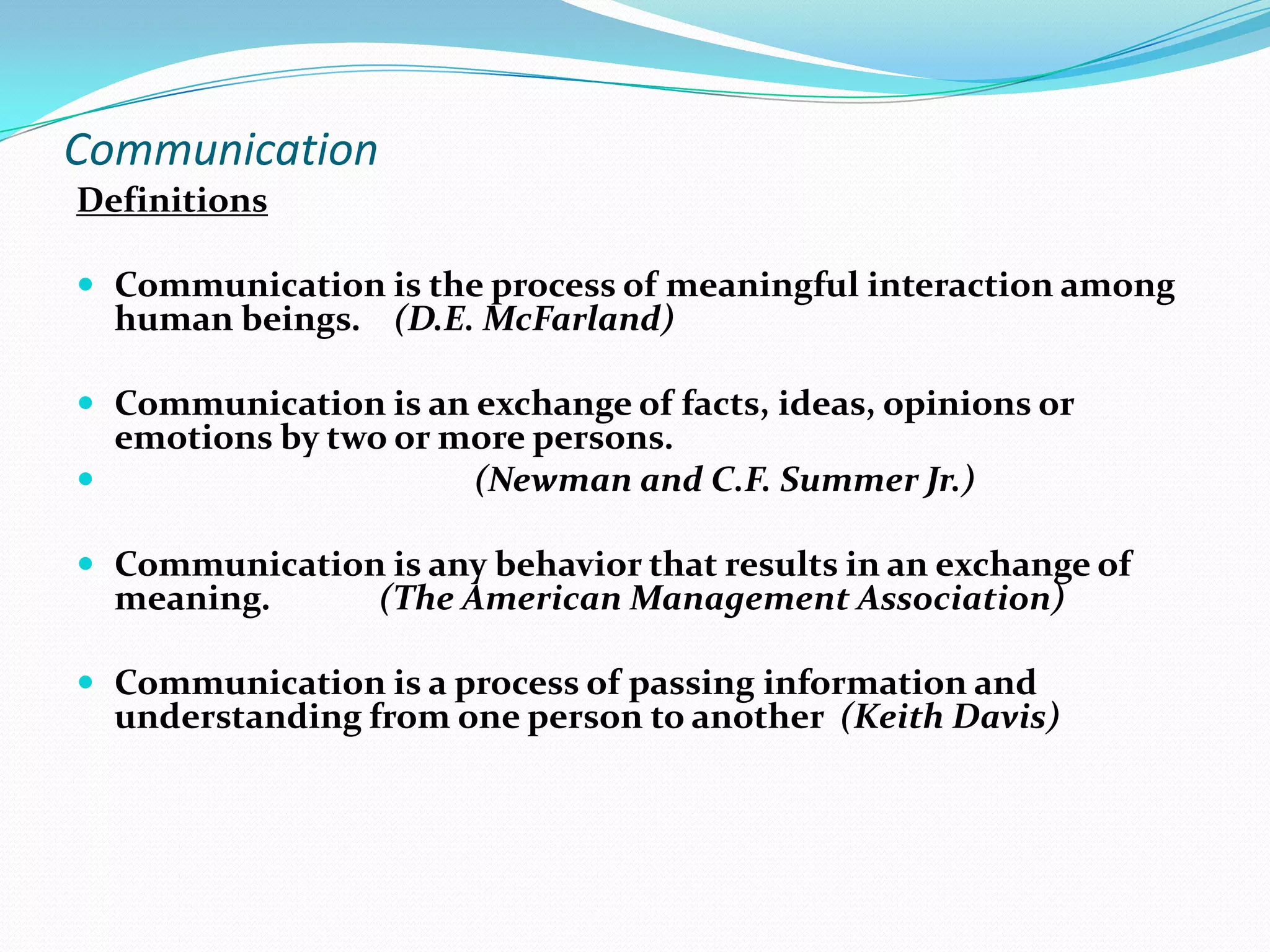 Communication
Definitions
 Communication is the process of meaningful interaction among

human beings. (D.E. McFarland)

 Communication is an exchange of facts, ideas, opinions or

emotions by two or more persons.

(Newman and C.F. Summer Jr.)

 Communication is any behavior that results in an exchange of

meaning.

(The American Management Association)

 Communication is a process of passing information and

understanding from one person to another (Keith Davis)

 