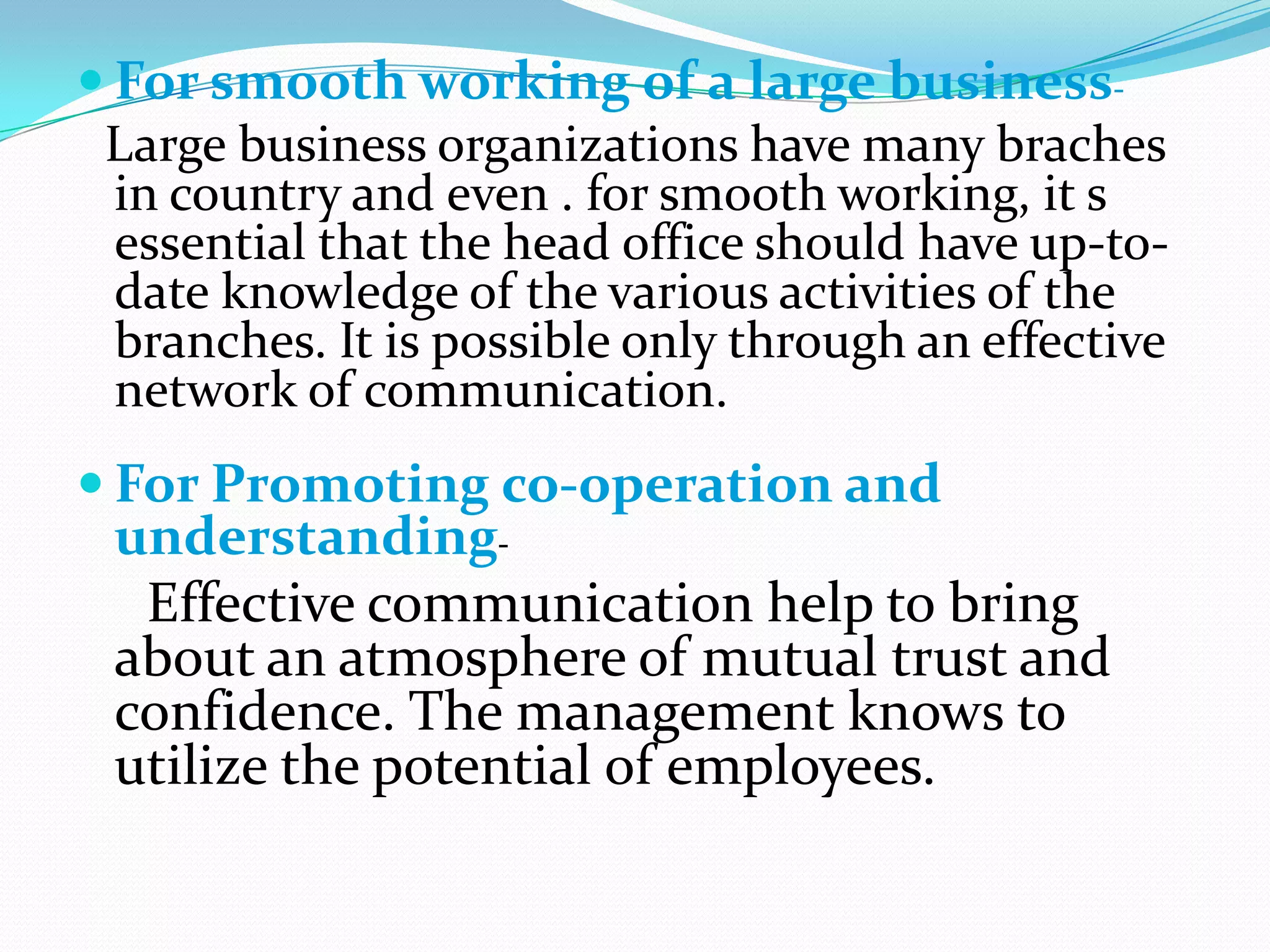  For smooth working of a large businessLarge business organizations have many braches
in country and even . for smooth working, it s
essential that the head office should have up-todate knowledge of the various activities of the
branches. It is possible only through an effective
network of communication.
 For Promoting co-operation and

understandingEffective communication help to bring
about an atmosphere of mutual trust and
confidence. The management knows to
utilize the potential of employees.

 