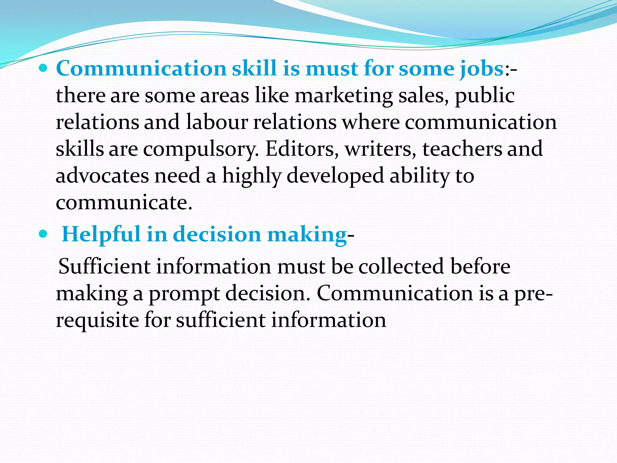  Communication skill is must for some jobs:-

there are some areas like marketing sales, public
relations and labour relations where communication
skills are compulsory. Editors, writers, teachers and
advocates need a highly developed ability to
communicate.
 Helpful in decision makingSufficient information must be collected before
making a prompt decision. Communication is a prerequisite for sufficient information

 