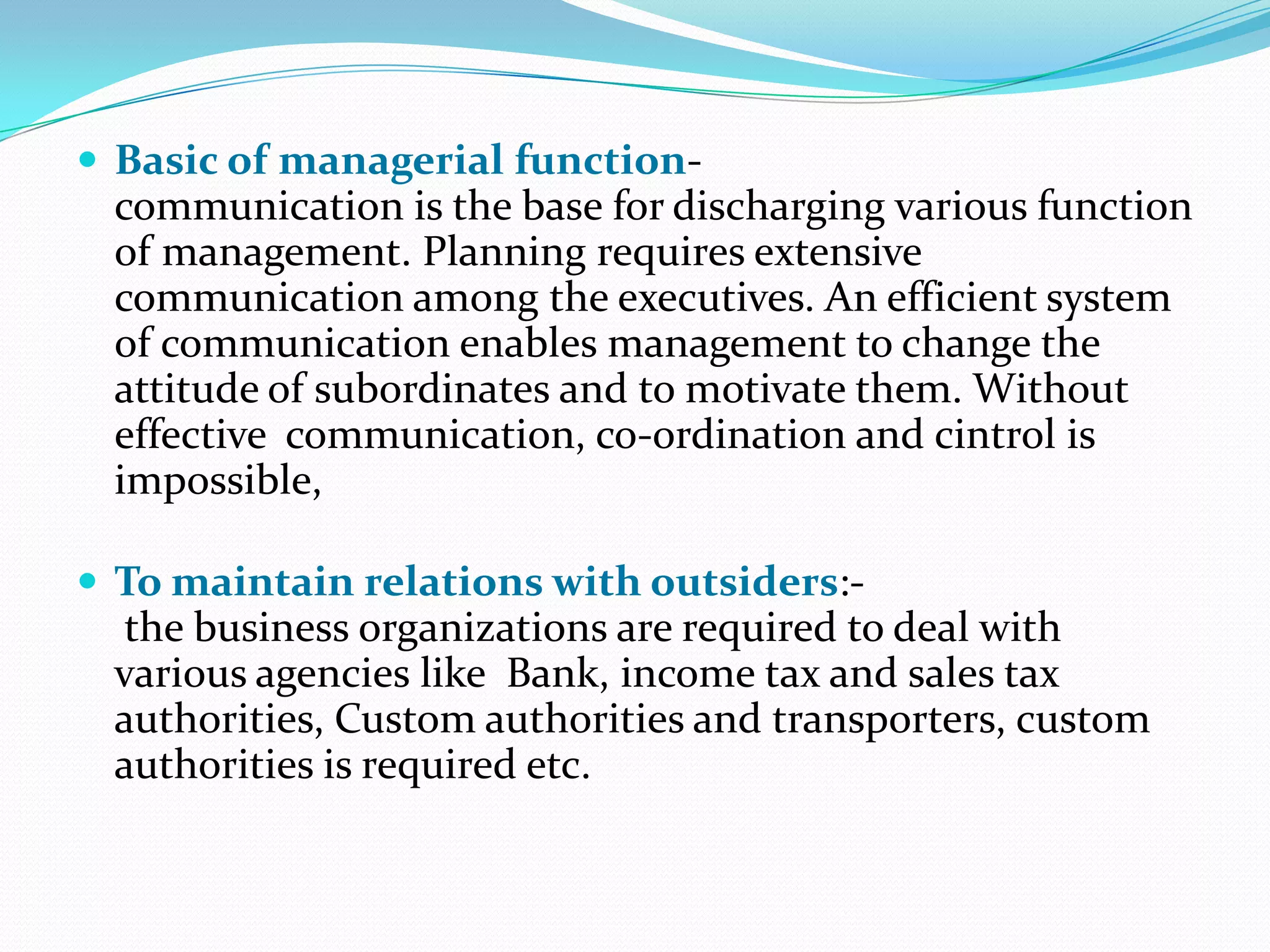  Basic of managerial function-

communication is the base for discharging various function
of management. Planning requires extensive
communication among the executives. An efficient system
of communication enables management to change the
attitude of subordinates and to motivate them. Without
effective communication, co-ordination and cintrol is
impossible,
 To maintain relations with outsiders:-

the business organizations are required to deal with
various agencies like Bank, income tax and sales tax
authorities, Custom authorities and transporters, custom
authorities is required etc.

 