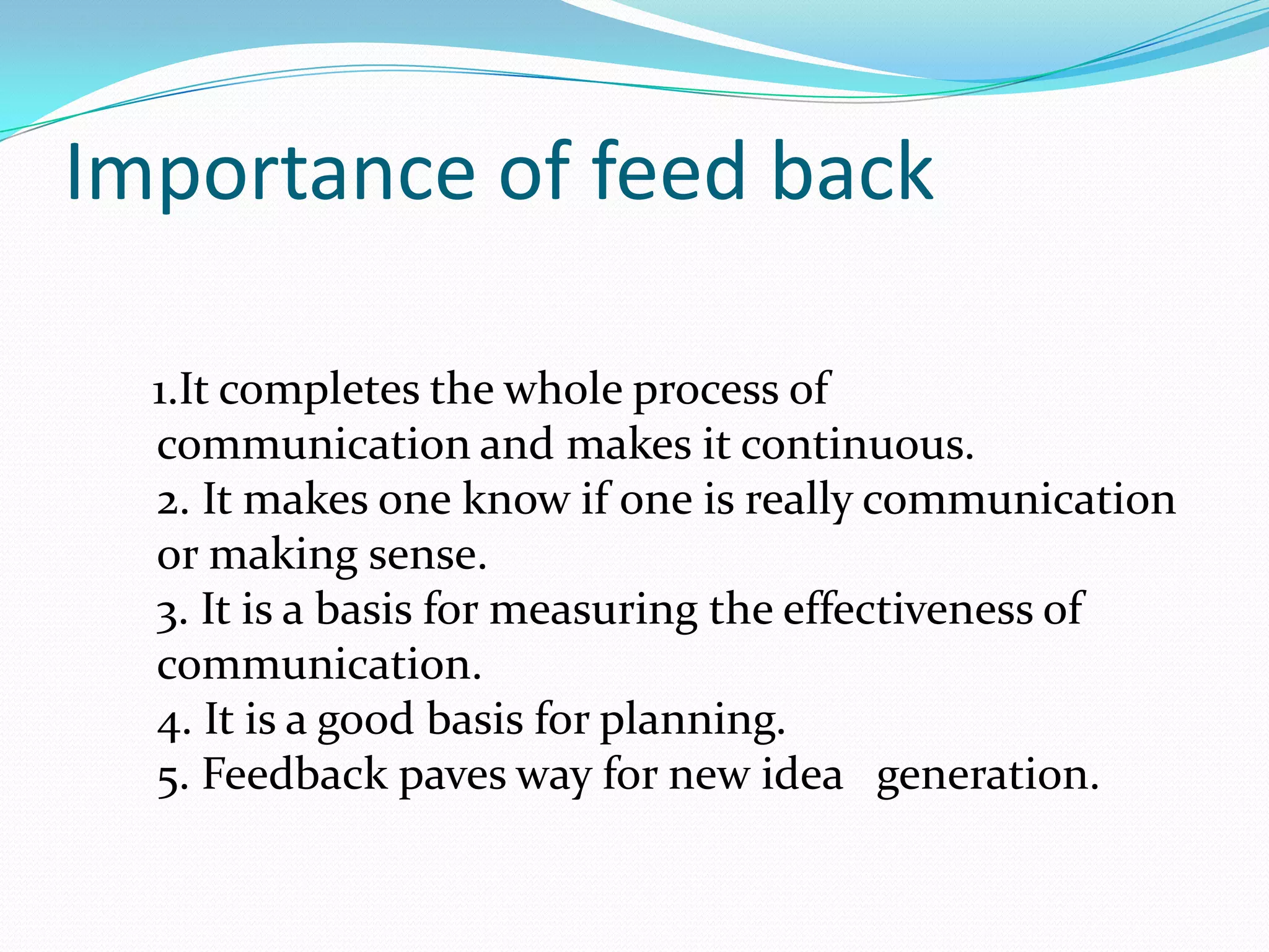 Importance of feed back
1.It completes the whole process of
communication and makes it continuous.
2. It makes one know if one is really communication
or making sense.
3. It is a basis for measuring the effectiveness of
communication.
4. It is a good basis for planning.
5. Feedback paves way for new idea generation.

 