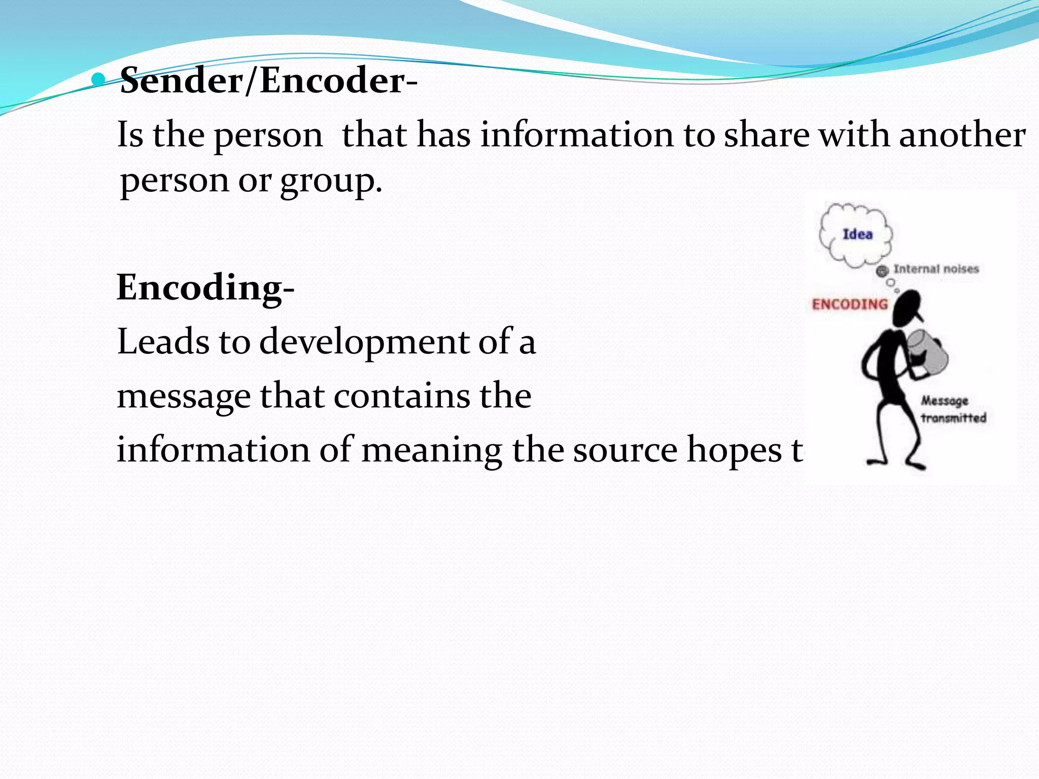  Sender/Encoder-

Is the person that has information to share with another
person or group.

EncodingLeads to development of a
message that contains the
information of meaning the source hopes to convey.

 